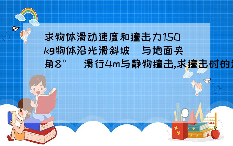 求物体滑动速度和撞击力150kg物体沿光滑斜坡（与地面夹角8°）滑行4m与静物撞击,求撞击时的速度和撞击力.