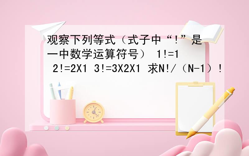 观察下列等式（式子中“!”是一中数学运算符号） 1!=1 2!=2X1 3!=3X2X1 求N!/（N-1）!