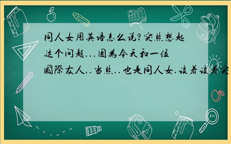 同人女用英语怎么说?突然想起这个问题...因为今天和一位国际友人..当然..也是同人女.谈着谈着突然...- -#不知道怎么说这个词儿了...感叹一句...果然是BL无国界啊......孩子们...同人女是不女