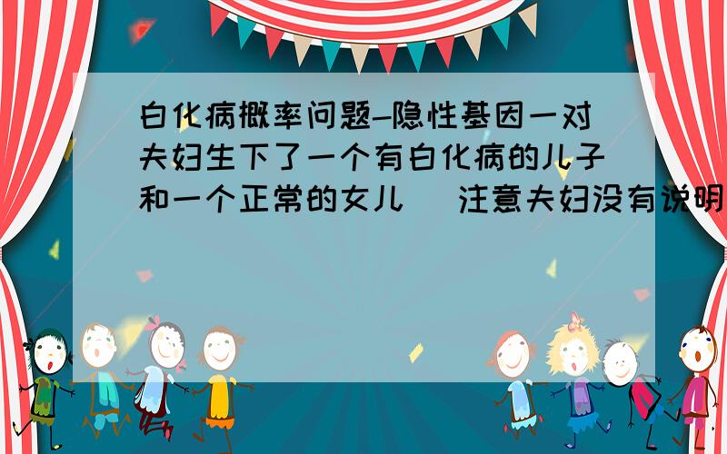 白化病概率问题-隐性基因一对夫妇生下了一个有白化病的儿子和一个正常的女儿 (注意夫妇没有说明其表现型 即是说 父母可能是Aa Aa 或者父Aa 母aa 或者 父aa 母 Aa)1.这个女儿携带隐性基因的