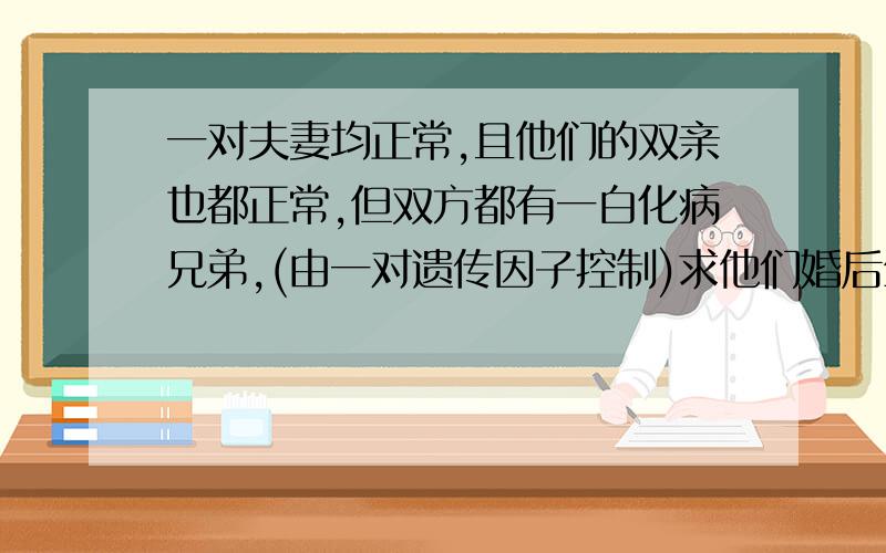 一对夫妻均正常,且他们的双亲也都正常,但双方都有一白化病兄弟,(由一对遗传因子控制)求他们婚后生白化