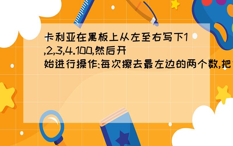 卡利亚在黑板上从左至右写下1,2,3,4.100,然后开始进行操作:每次擦去最左边的两个数,把他们的和加上1写到最右边.如果第一次擦去1和2,在100的右边写上4,第二次擦去3和4,在5,6.100,4的右边写上8,