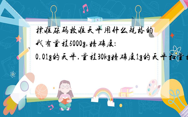 标准砝码校准天平用什么规格的我有量程5000g,精确度：0.01g的天平,量程30kg精确度1g的天平和量程500g精确度：0.001g的分析天平请问需要什么样的标准砝码校准,最好附上为什么?