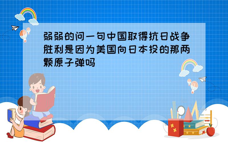 弱弱的问一句中国取得抗日战争胜利是因为美国向日本投的那两颗原子弹吗