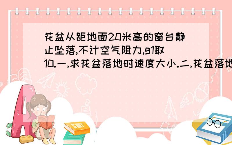 花盆从距地面20米高的窗台静止坠落,不计空气阻力,g1取10.一,求花盆落地时速度大小.二,花盆落地时...花盆从距地面20米高的窗台静止坠落,不计空气阻力,g1取10.一,求花盆落地时速度大小.二,花