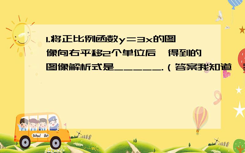 1.将正比例函数y＝3x的图像向右平移2个单位后,得到的图像解析式是_____.（答案我知道,我要的是过程）2.还有个疑问：一次函数y＝kx＋b（b＞0）的图像可以看做是由正比例函数y＝kx的图像向上