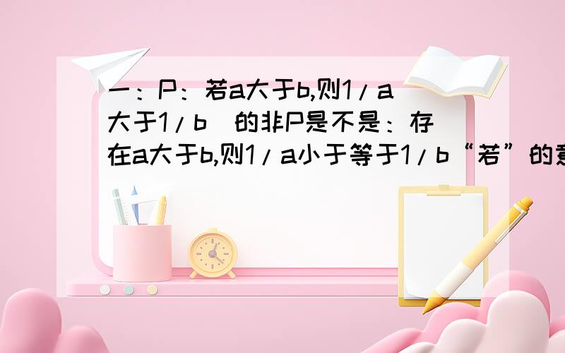 一：P：若a大于b,则1/a大于1/b　的非P是不是：存在a大于b,则1/a小于等于1/b“若”的意思是存在还是任意?二：设甲是乙的充分不必要条件,非乙是非丙的充要条件,非丁是非丙的充分不必要条件,