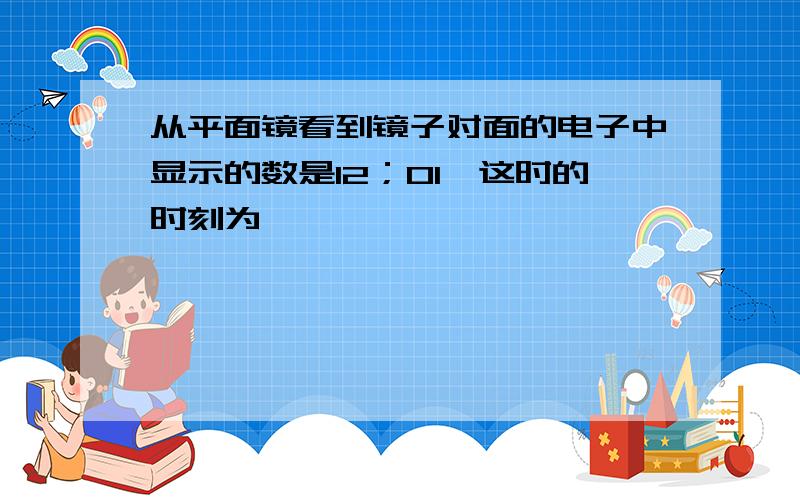 从平面镜看到镜子对面的电子中显示的数是12；01,这时的时刻为,