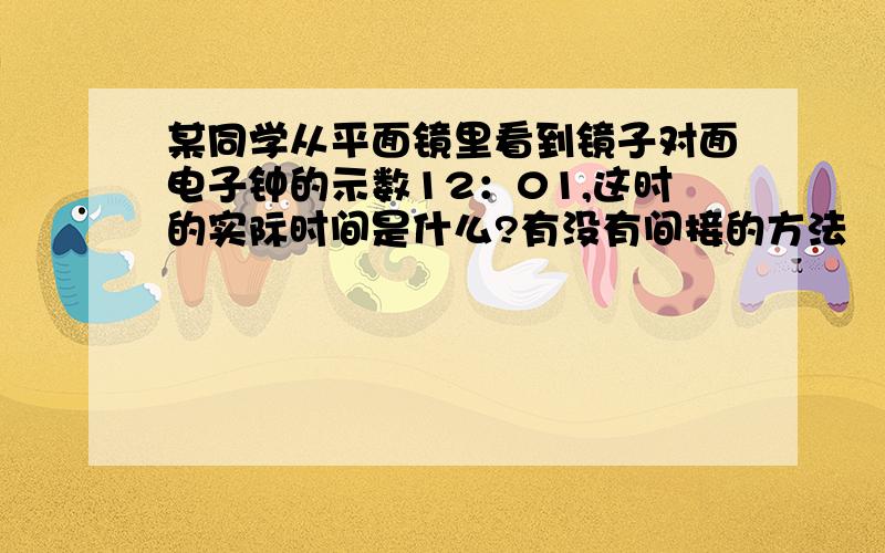 某同学从平面镜里看到镜子对面电子钟的示数12：01,这时的实际时间是什么?有没有间接的方法