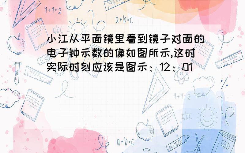 小江从平面镜里看到镜子对面的电子钟示数的像如图所示,这时实际时刻应该是图示：12：01