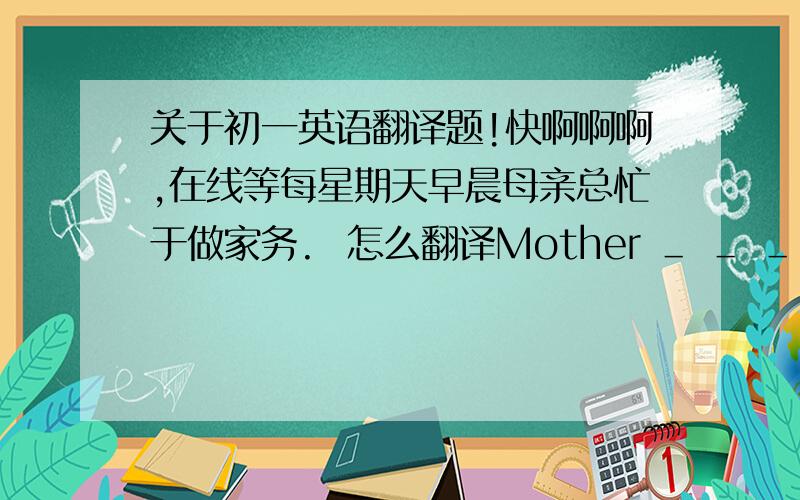 关于初一英语翻译题!快啊啊啊,在线等每星期天早晨母亲总忙于做家务.  怎么翻译Mother ＿ ＿ ＿ ＿housework on Sunday mornings.(试卷是这么出的,有四个空)