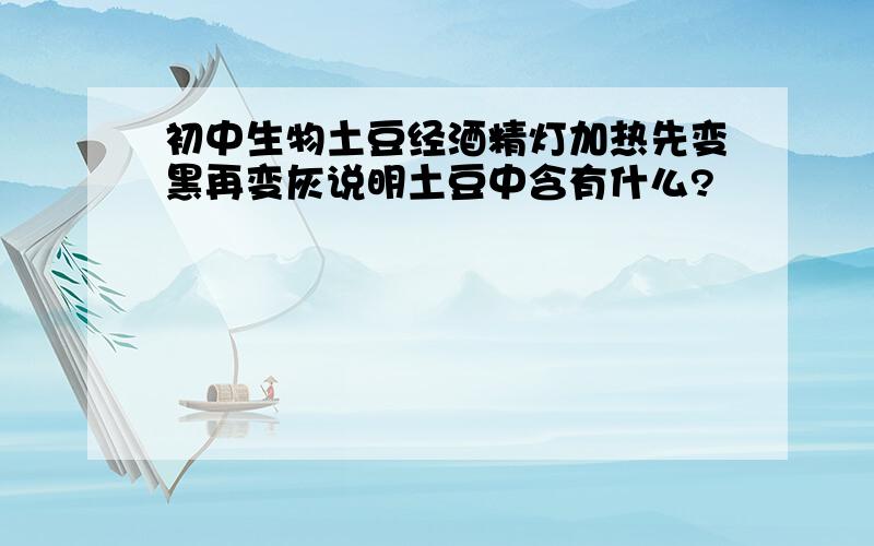 初中生物土豆经酒精灯加热先变黑再变灰说明土豆中含有什么?