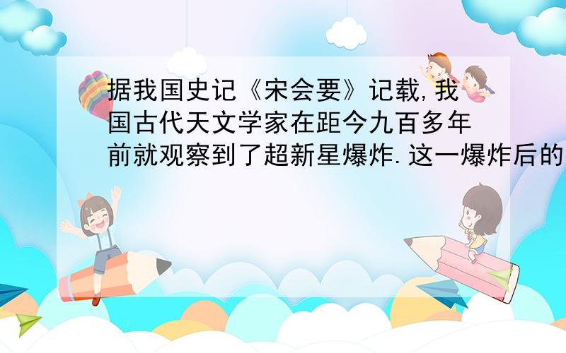 据我国史记《宋会要》记载,我国古代天文学家在距今九百多年前就观察到了超新星爆炸.这一爆炸后的超新星后来也被英国一名天文爱好者用望远镜观测到.它是一团云雾状的东西,外形像一个