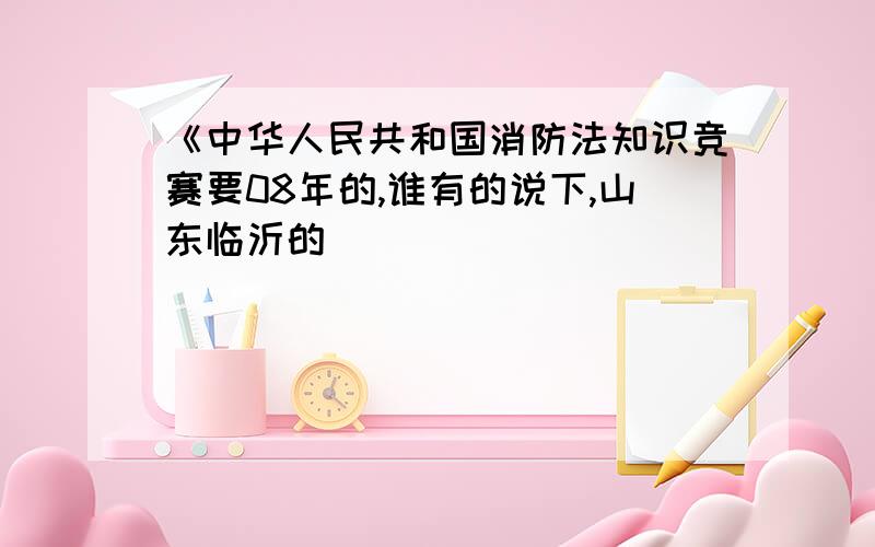 《中华人民共和国消防法知识竞赛要08年的,谁有的说下,山东临沂的