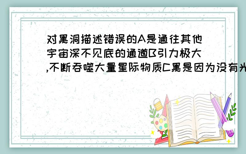 对黑洞描述错误的A是通往其他宇宙深不见底的通道B引力极大,不断吞噬大量星际物质C黑是因为没有光线逃出来