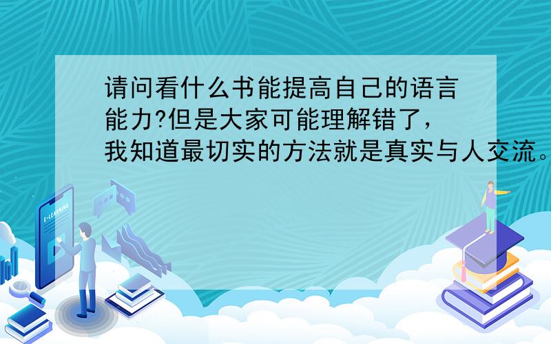 请问看什么书能提高自己的语言能力?但是大家可能理解错了，我知道最切实的方法就是真实与人交流。我的意思是在家里看什么书也能提高自己的语言能力