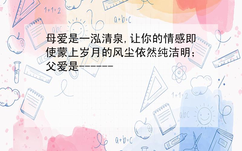 母爱是一泓清泉,让你的情感即使蒙上岁月的风尘依然纯洁明；父爱是------