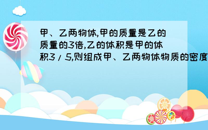 甲、乙两物体,甲的质量是乙的质量的3倍,乙的体积是甲的体积3/5,则组成甲、乙两物体物质的密度之比为        ,若将甲的体积截去1/3,将乙物体截去2/3,甲、乙两物体