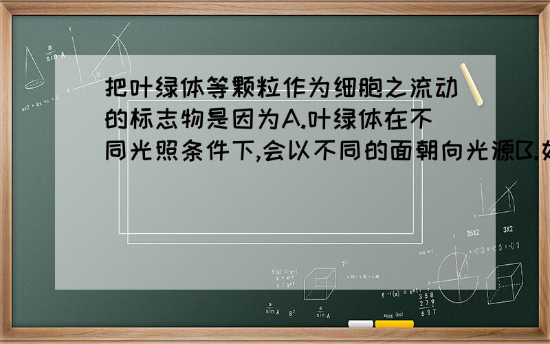 把叶绿体等颗粒作为细胞之流动的标志物是因为A.叶绿体在不同光照条件下,会以不同的面朝向光源B.如果没有标志物,细胞质的流动很难察觉C.只有叶绿体等颗粒可以移动,细胞质基质才流动D.