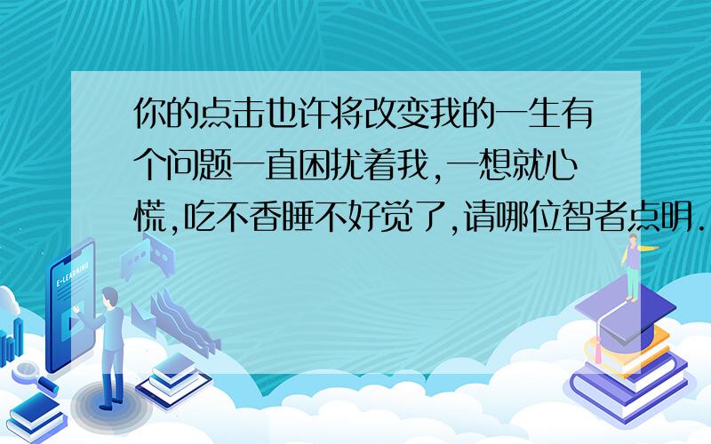 你的点击也许将改变我的一生有个问题一直困扰着我,一想就心慌,吃不香睡不好觉了,请哪位智者点明.我去年生病,可能心里有阴影,没事爱胡思乱想,而且老往坏处想.不久前看了《李小龙传奇