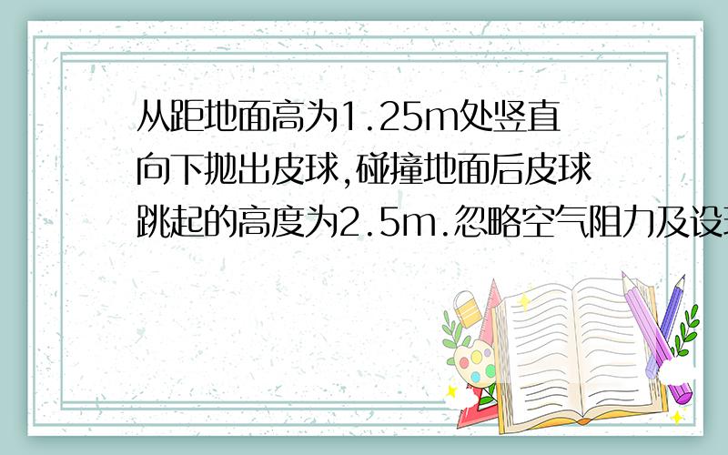 从距地面高为1.25m处竖直向下抛出皮球,碰撞地面后皮球跳起的高度为2.5m.忽略空气阻力及设球碰撞地面时无机械能损失,g取10m/s²,求皮球下抛时的初速度大小.