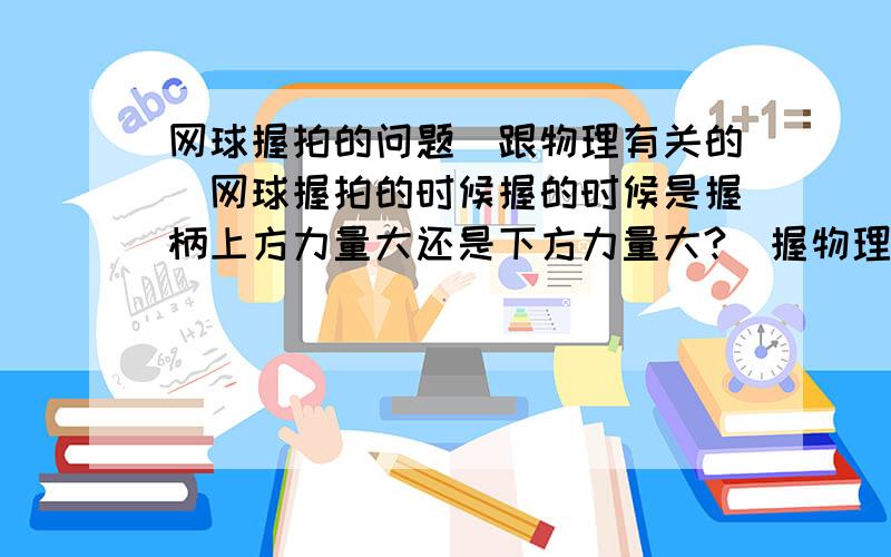 网球握拍的问题（跟物理有关的）网球握拍的时候握的时候是握柄上方力量大还是下方力量大?（握物理一般,不知道是跟轮轴有关还是杠杆）我觉得是上方大,不晓得是不是.