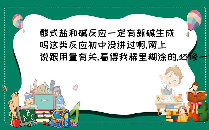 酸式盐和碱反应一定有新碱生成吗这类反应初中没讲过啊,网上说跟用量有关,看得我稀里糊涂的,必修一课本好像也没有讲,但练习题有大量这种反应