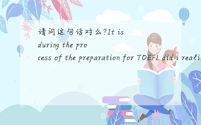 请问这句话对么?It is during the process of the preparation for TOEFL did i realize that i still have lots defects in,for instance,understanding complicated long sentences,and fluent oral expression in English.强调句加倒装.我知道正确