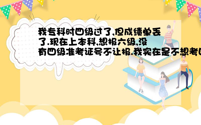 我专科时四级过了,但成绩单丢了.现在上本科,想报六级,没有四级准考证号不让报.我实在是不想考四级了,谁有办法?我现在主要问题是没有准考证号.所以没办法查任何东西.或者,我直接报六级