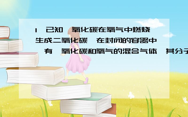 1、已知一氧化碳在氧气中燃烧生成二氧化碳,在封闭的容器中,有一氧化碳和氧气的混合气体,其分子数各为a、b.点燃充分反应后容器中碳原子和氧原子的个数比（）A.a/b B.a/2b C.a/（a+2b） D.a/2（