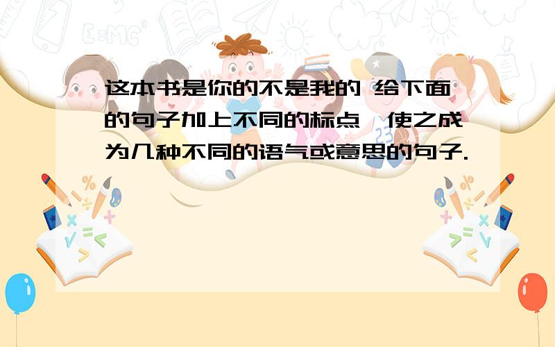 这本书是你的不是我的 给下面的句子加上不同的标点,使之成为几种不同的语气或意思的句子.