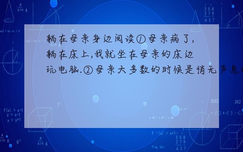 躺在母亲身边阅读①母亲病了,躺在床上,我就坐在母亲的床边玩电脑.②母亲大多数的时候是悄无声息地躺在床上的,但是有时候也会试探着想跟我说话.说她又觉得哪个地方不太舒服了,说她又