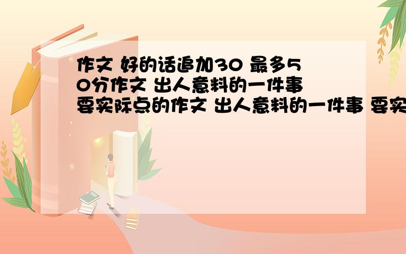 作文 好的话追加30 最多50分作文 出人意料的一件事 要实际点的作文 出人意料的一件事 要实际点的 是我看见的 实际点的 今天要用啊 2楼不行!