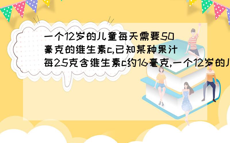 一个12岁的儿童每天需要50豪克的维生素c,已知某种果汁每25克含维生素c约16毫克,一个12岁的儿童需要喝这种果汁约（ ）克才能满足一天所需要的维生素c