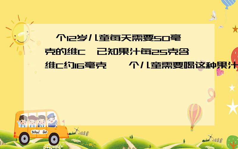 一个12岁儿童每天需要50毫克的维C,已知果汁每25克含维C约16毫克,一个儿童需要喝这种果汁约多少克才能足一天所需要的维C