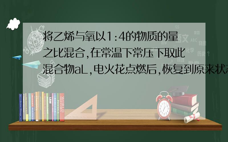 将乙烯与氧以1:4的物质的量之比混合,在常温下常压下取此混合物aL,电火花点燃后,恢复到原来状态时,所得体积多少