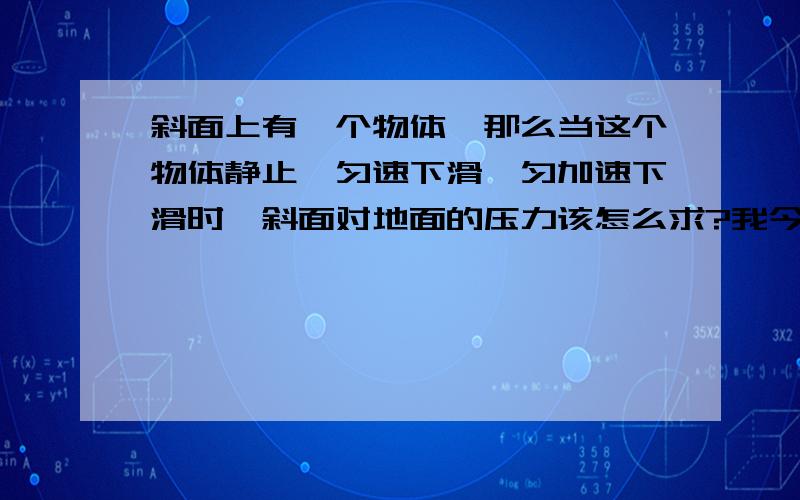 斜面上有一个物体,那么当这个物体静止、匀速下滑、匀加速下滑时,斜面对地面的压力该怎么求?我今天想这想了一下午,头都大了