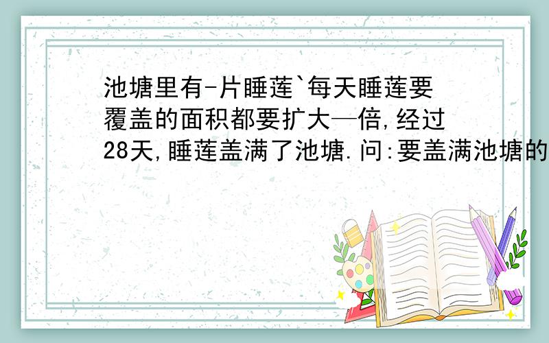 池塘里有-片睡莲`每天睡莲要覆盖的面积都要扩大—倍,经过28天,睡莲盖满了池塘.问:要盖满池塘的1/4,需要多少天呢?