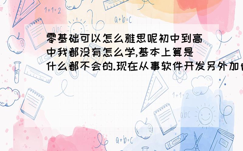 零基础可以怎么雅思呢初中到高中我都没有怎么学,基本上算是什么都不会的.现在从事软件开发另外加自考,过几年想出国.希望老师能给出一些建议——我什么都不会的