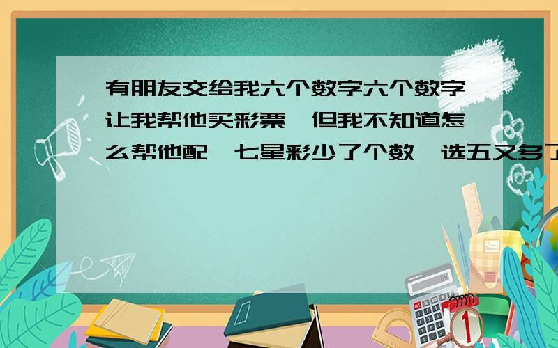 有朋友交给我六个数字六个数字让我帮他买彩票,但我不知道怎么帮他配,七星彩少了个数,选五又多了一个.分别是：7 9 1 1 4（4写得不清楚,也好象是1）8应该如何配?