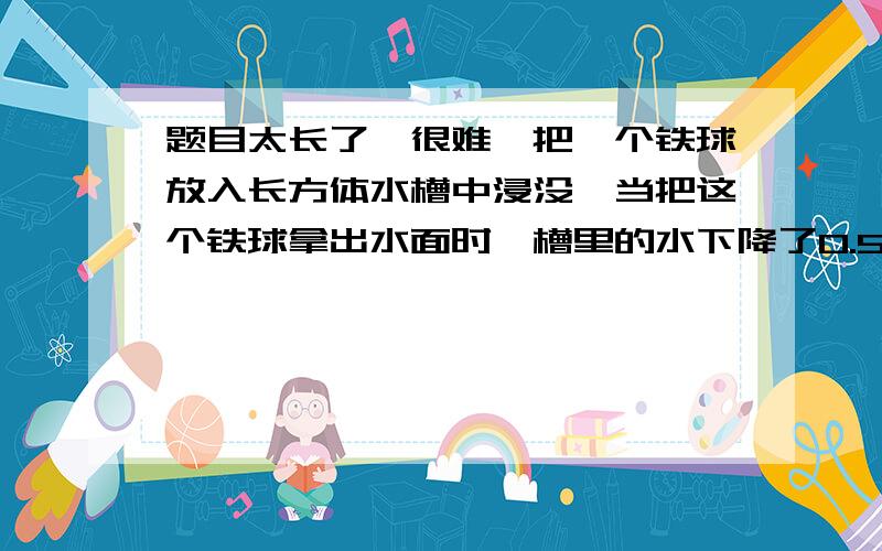 题目太长了,很难,把一个铁球放入长方体水槽中浸没,当把这个铁球拿出水面时,槽里的水下降了0.5厘米.又将一块3厘米的正方体铁块浸入这个水槽中,槽里的水面上升0.3厘米.求铁球的体积.