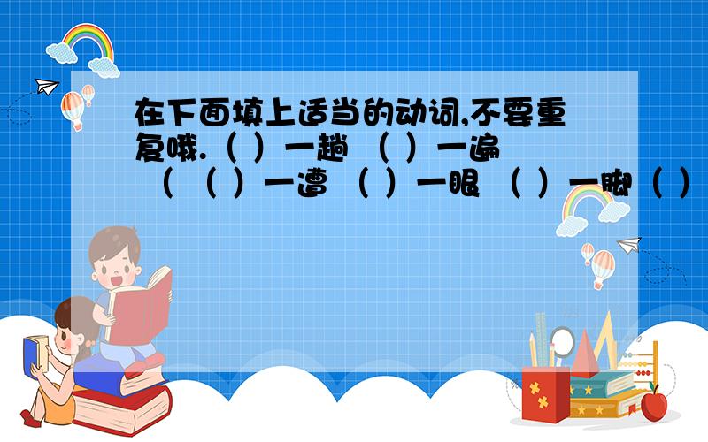 在下面填上适当的动词,不要重复哦.（ ）一趟 （ ）一遍 （ （ ）一遭 （ ）一眼 （ ）一脚（ ）一把 （ ）一声 （ ）一句（ ）一把 （ ）一拳 ( )一圈