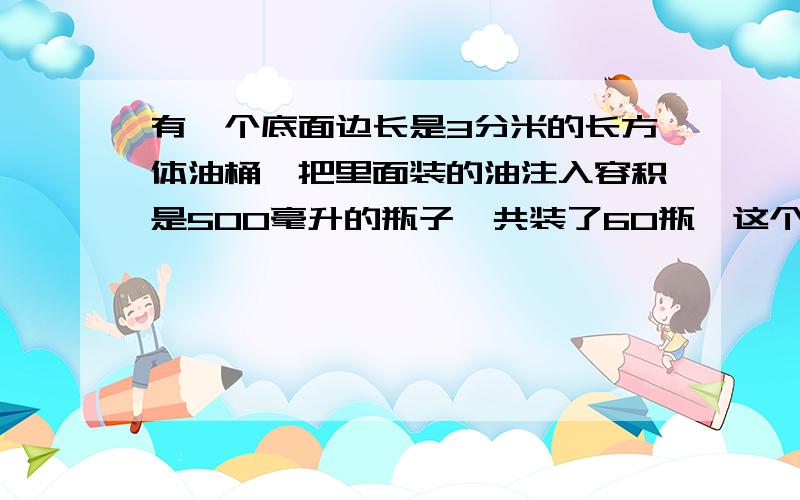 有一个底面边长是3分米的长方体油桶,把里面装的油注入容积是500毫升的瓶子,共装了60瓶,这个桶装的油深是多少?