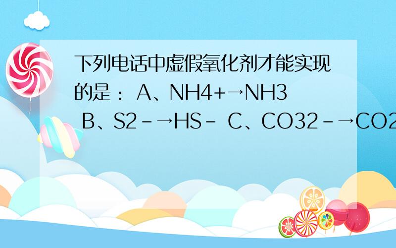 下列电话中虚假氧化剂才能实现的是： A、NH4+→NH3 B、S2-→HS- C、CO32-→CO2 D、HCL→CL2下列变化需加还原剂才能实现的是：A、SO2→S B、H2S→S C、K2SO3→SO2 D、Zn→Zn2+