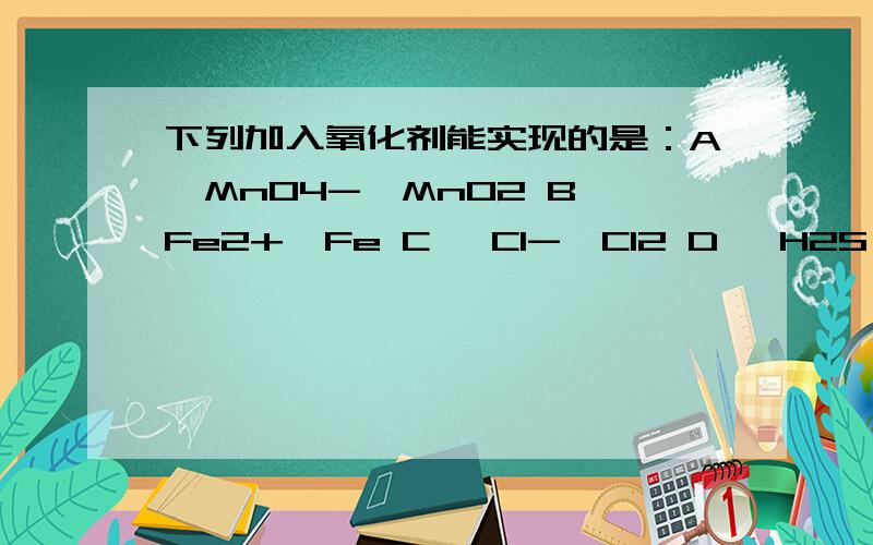 下列加入氧化剂能实现的是：A、MnO4-→MnO2 B、Fe2+→Fe C、 Cl-→Cl2 D、 H2S→SO2