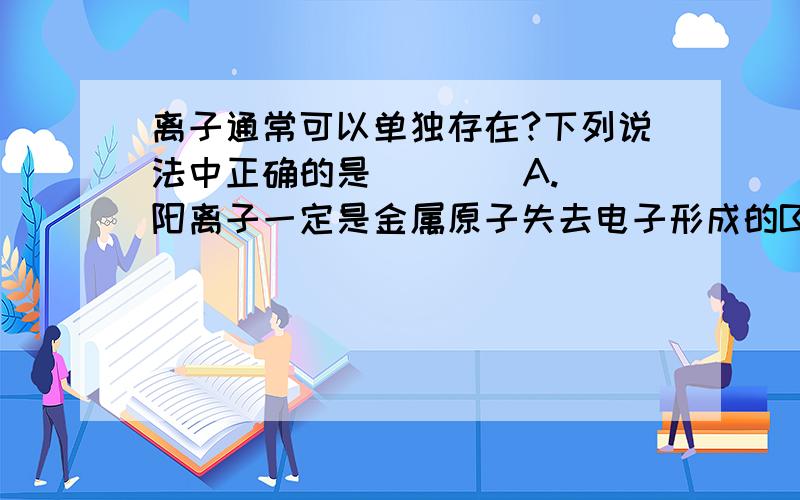 离子通常可以单独存在?下列说法中正确的是(    )A.阳离子一定是金属原子失去电子形成的B.离子通常可以单独存在C.阴离子都是非金属原子得到电子后形成的D.离子是带电的原子或原子团