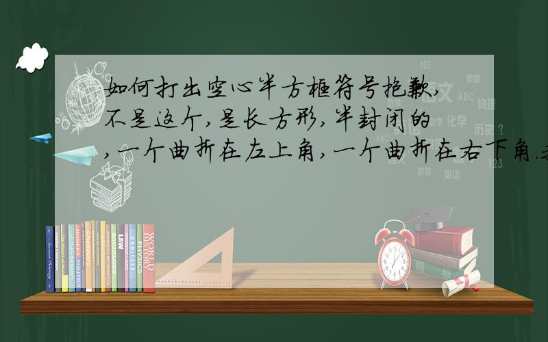 如何打出空心半方框符号抱歉,不是这个,是长方形,半封闭的,一个曲折在左上角,一个曲折在右下角.我觉得它挺像相框的像我们用双手的拇指和食指拼成的.就像这个:0000 0000