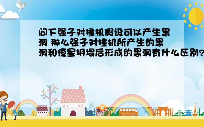 问下强子对撞机假设可以产生黑洞 那么强子对撞机所产生的黑洞和恒星坍塌后形成的黑洞有什么区别?RT