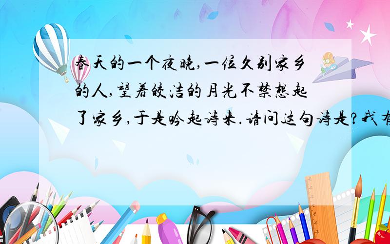 春天的一个夜晚,一位久别家乡的人,望着皎洁的月光不禁想起了家乡,于是吟起诗来.请问这句诗是?我有急用 我会非常感谢的