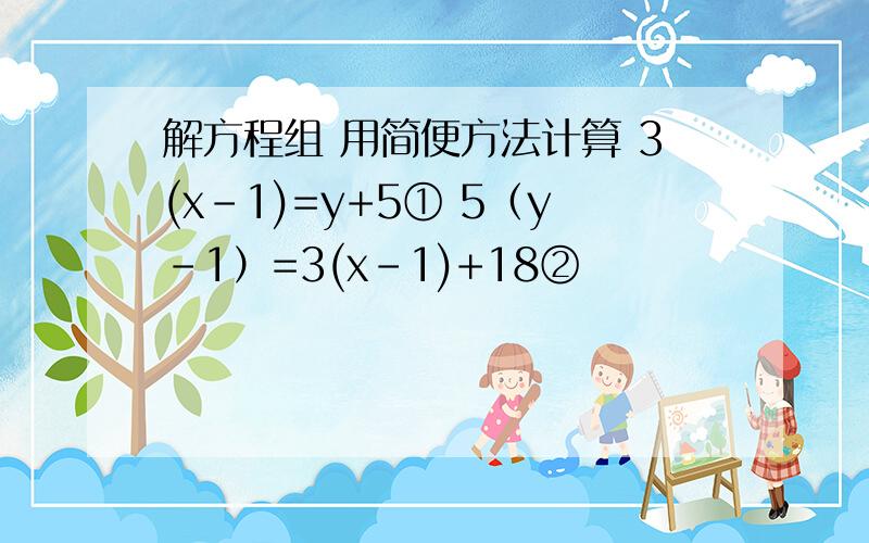 解方程组 用简便方法计算 3(x-1)=y+5① 5（y-1）=3(x-1)+18②